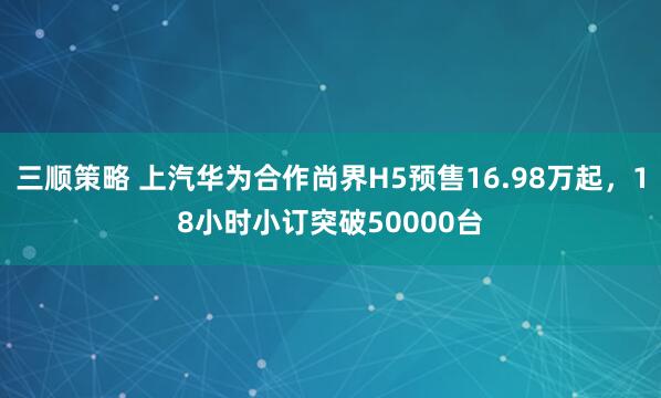 三顺策略 上汽华为合作尚界H5预售16.98万起，18小时小订突破50000台