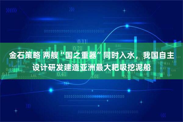 金石策略 两艘“国之重器”同时入水，我国自主设计研发建造亚洲最大耙吸挖泥船