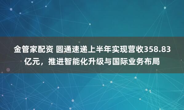 金管家配资 圆通速递上半年实现营收358.83亿元，推进智能化升级与国际业务布局
