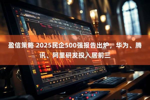盈信策略 2025民企500强报告出炉，华为、腾讯、阿里研发投入居前三