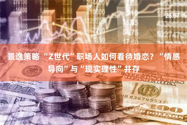 景逸策略 “Z世代”职场人如何看待婚恋？“情感导向”与“现实理性”并存