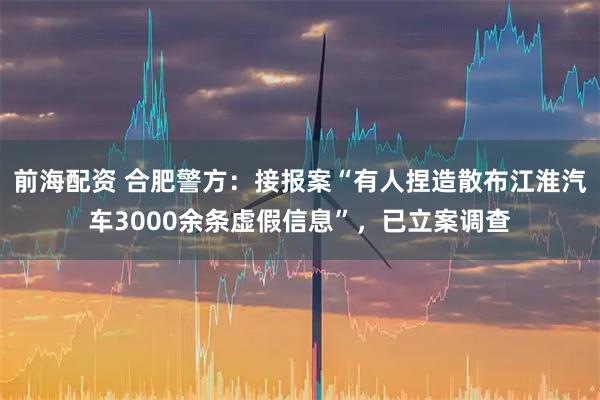 前海配资 合肥警方：接报案“有人捏造散布江淮汽车3000余条虚假信息”，已立案调查