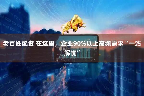 老百姓配资 在这里，企业90%以上高频需求“一站解忧”