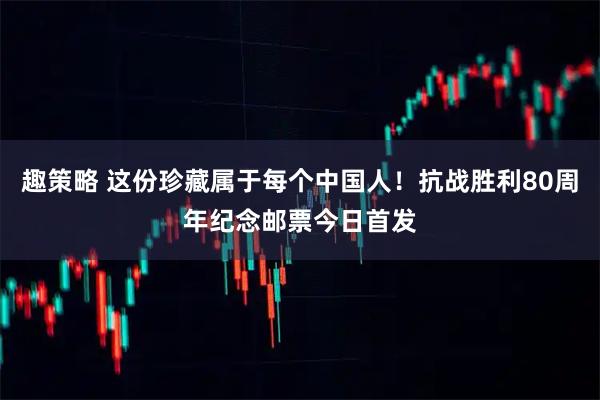 趣策略 这份珍藏属于每个中国人！抗战胜利80周年纪念邮票今日首发