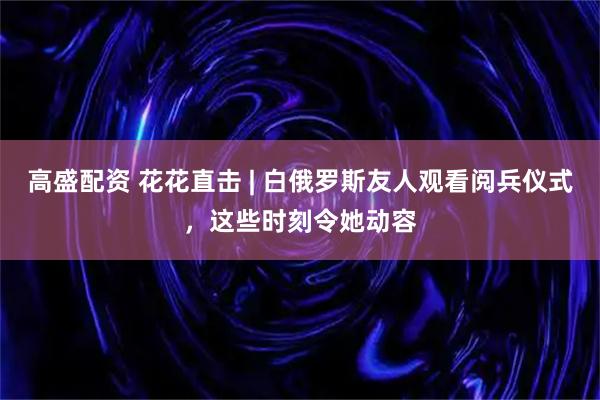 高盛配资 花花直击 | 白俄罗斯友人观看阅兵仪式，这些时刻令她动容