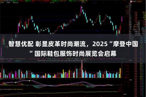 智慧优配 彰显皮革时尚潮流，2025“摩登中国”国际鞋包服饰时尚展览会启幕