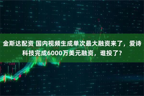 金斯达配资 国内视频生成单次最大融资来了，爱诗科技完成6000万美元融资，谁投了？