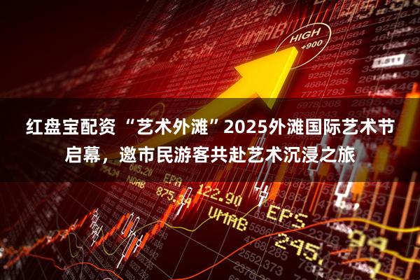 红盘宝配资 “艺术外滩”2025外滩国际艺术节启幕，邀市民游客共赴艺术沉浸之旅