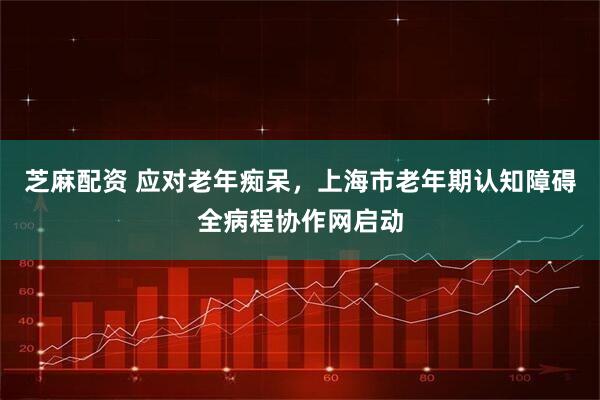 芝麻配资 应对老年痴呆，上海市老年期认知障碍全病程协作网启动