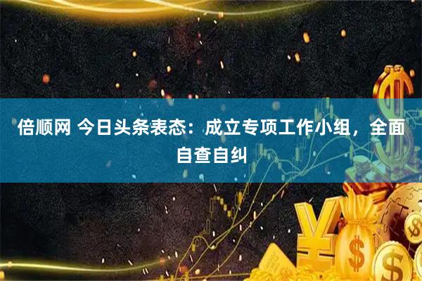 倍顺网 今日头条表态：成立专项工作小组，全面自查自纠