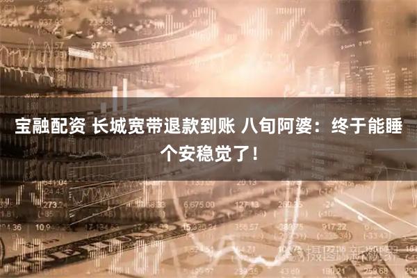 宝融配资 长城宽带退款到账 八旬阿婆：终于能睡个安稳觉了！