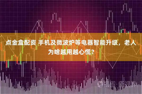 点金盒配资 手机及微波炉等电器智能升级，老人为啥越用越心慌？