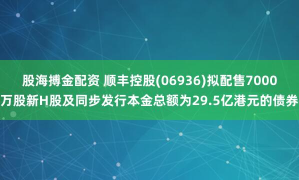 股海搏金配资 顺丰控股(06936)拟配售7000万股新H股及同步发行本金总额为29.5亿港元的债券