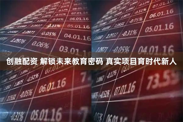 创融配资 解锁未来教育密码 真实项目育时代新人