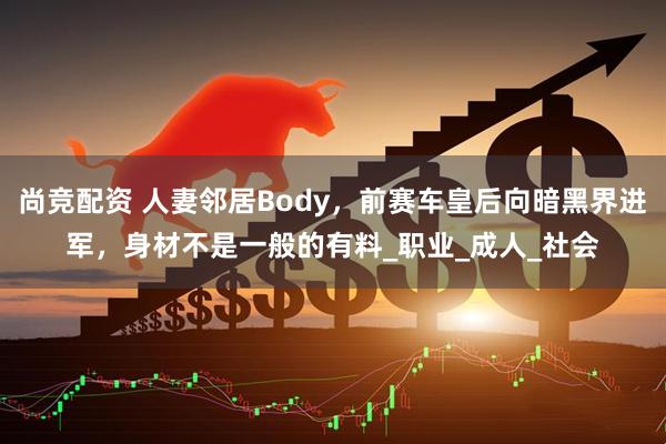 尚竞配资 人妻邻居Body，前赛车皇后向暗黑界进军，身材不是一般的有料_职业_成人_社会