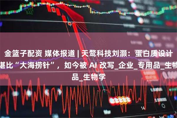 金篮子配资 媒体报道 | 天鹜科技刘灏：蛋白质设计曾堪比“大海捞针”，如今被 AI 改写_企业_专用品_生物学
