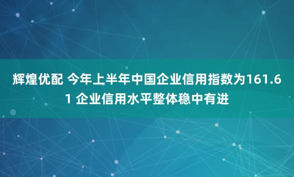 辉煌优配 今年上半年中国企业信用指数为161.61 企业信用水平整体稳中有进
