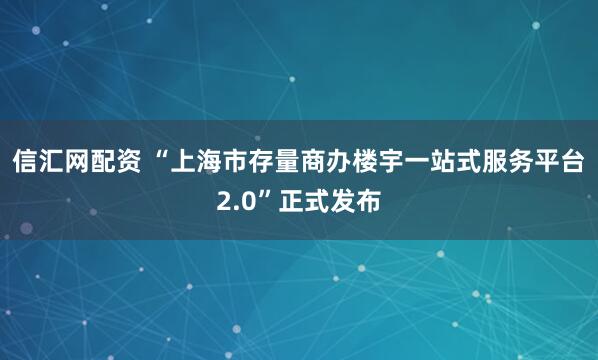 信汇网配资 “上海市存量商办楼宇一站式服务平台2.0”正式发布