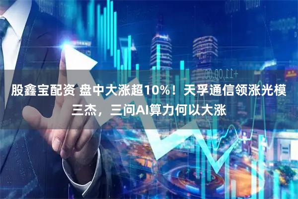 股鑫宝配资 盘中大涨超10%！天孚通信领涨光模三杰，三问AI算力何以大涨