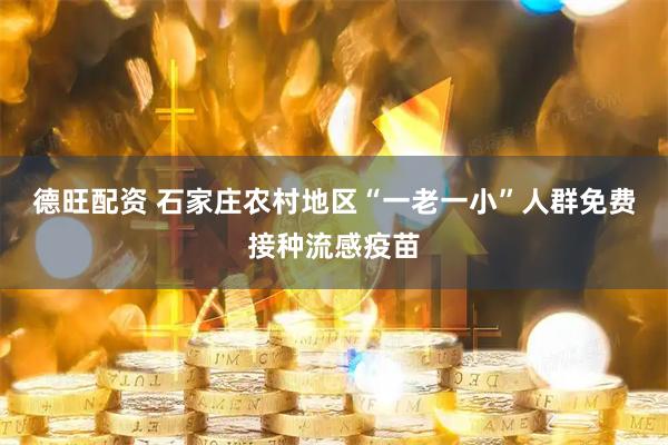 德旺配资 石家庄农村地区“一老一小”人群免费接种流感疫苗